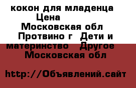 кокон для младенца › Цена ­ 6 000 - Московская обл., Протвино г. Дети и материнство » Другое   . Московская обл.